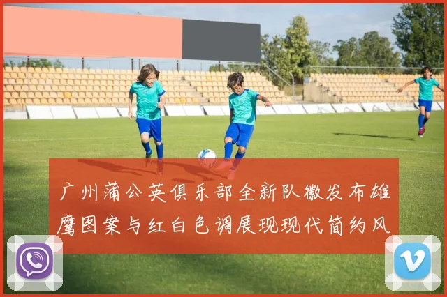 广州蒲公英俱乐部全新队徽发布雄鹰图案与红白色调展现现代简约风格