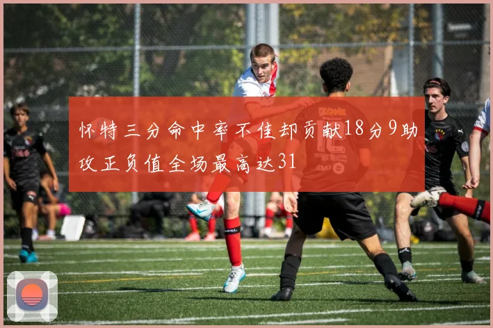 怀特三分命中率不佳却贡献18分9助攻正负值全场最高达31