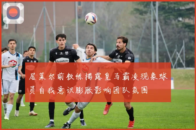 居莱尔前教练揭露皇马霸凌现象球员自我意识膨胀影响团队氛围