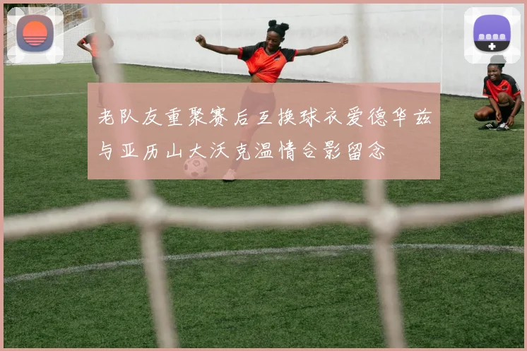 老队友重聚赛后互换球衣爱德华兹与亚历山大沃克温情合影留念