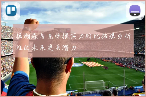 杨瀚森与克林根实力对比拓媒分析谁的未来更具潜力