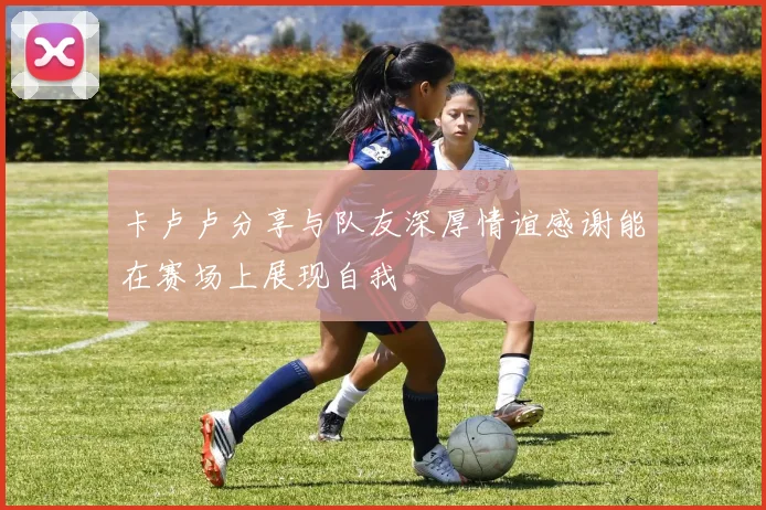 卡卢卢分享与队友深厚情谊感谢能在赛场上展现自我