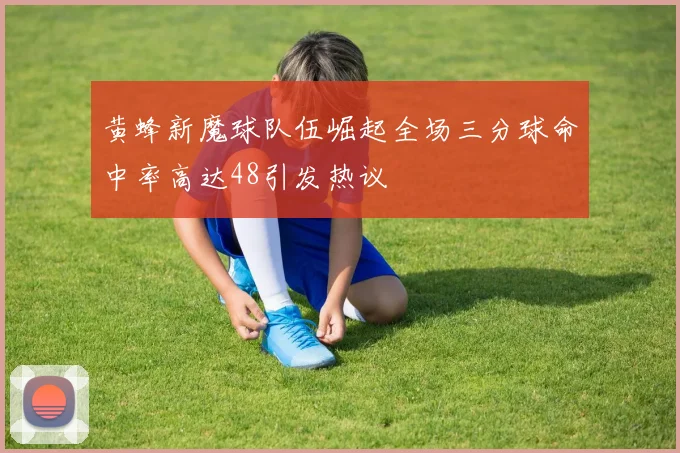 黄蜂新魔球队伍崛起全场三分球命中率高达48引发热议
